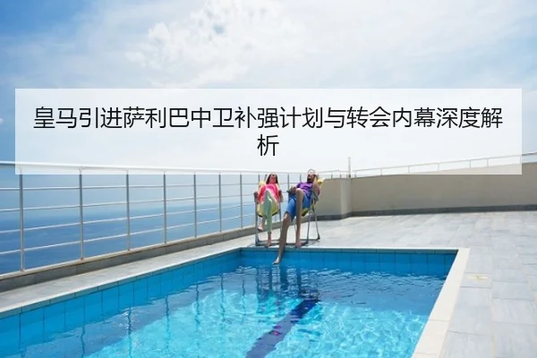 皇马引进萨利巴中卫补强计划与转会内幕深度解析